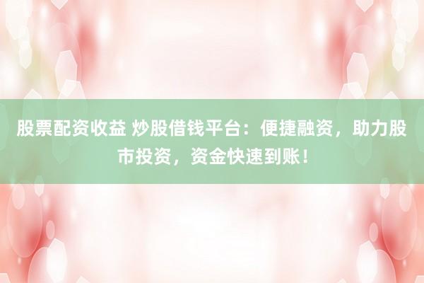 股票配资收益 炒股借钱平台：便捷融资，助力股市投资，资金快速到账！