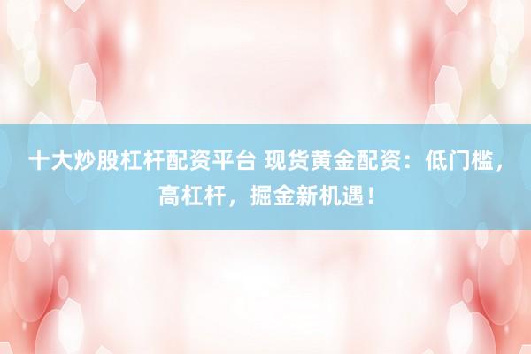 十大炒股杠杆配资平台 现货黄金配资：低门槛，高杠杆，掘金新机遇！