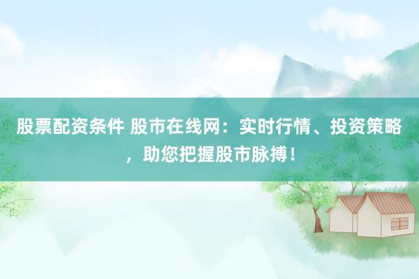 股票配资条件 股市在线网：实时行情、投资策略，助您把握股市脉搏！