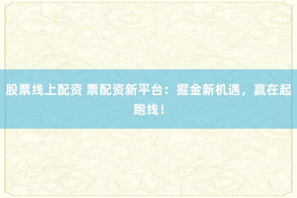 股票线上配资 票配资新平台：掘金新机遇，赢在起跑线！