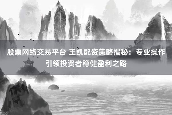 股票网络交易平台 王凯配资策略揭秘：专业操作引领投资者稳健盈利之路