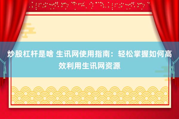 炒股杠杆是啥 生讯网使用指南：轻松掌握如何高效利用生讯网资源
