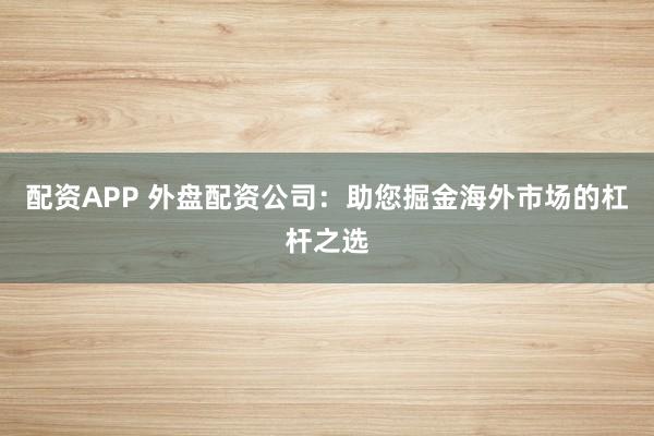 配资APP 外盘配资公司：助您掘金海外市场的杠杆之选
