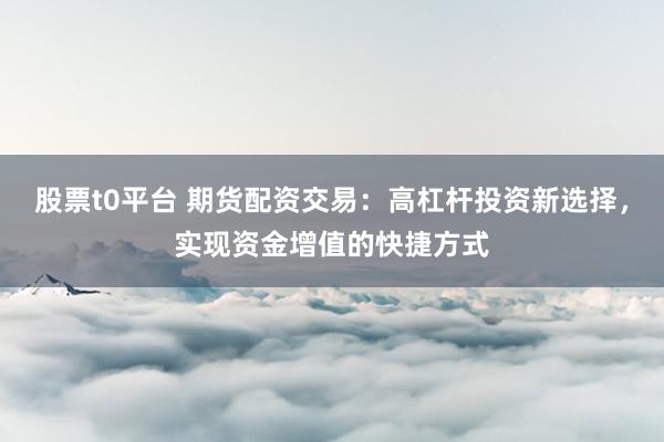 股票t0平台 期货配资交易：高杠杆投资新选择，实现资金增值的快捷方式