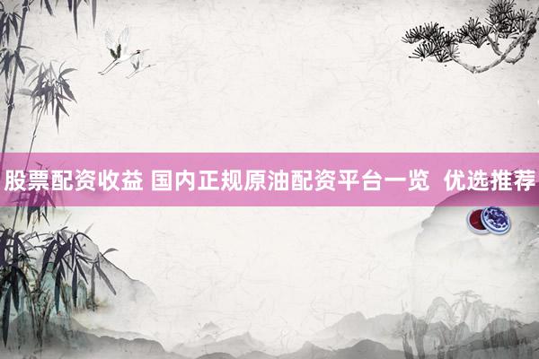 股票配资收益 国内正规原油配资平台一览  优选推荐