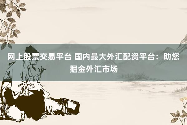 网上股票交易平台 国内最大外汇配资平台：助您掘金外汇市场