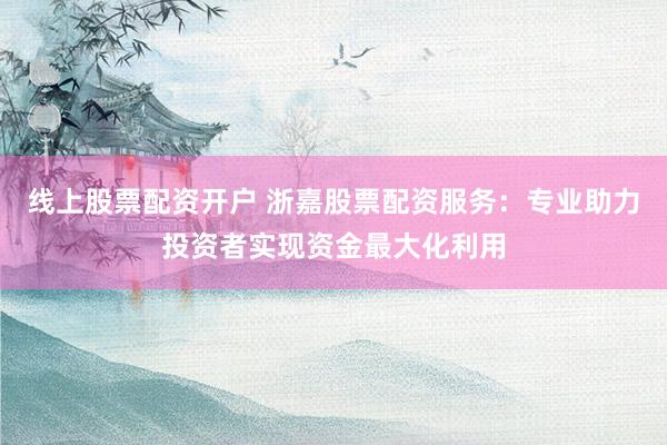 线上股票配资开户 浙嘉股票配资服务：专业助力投资者实现资金最大化利用