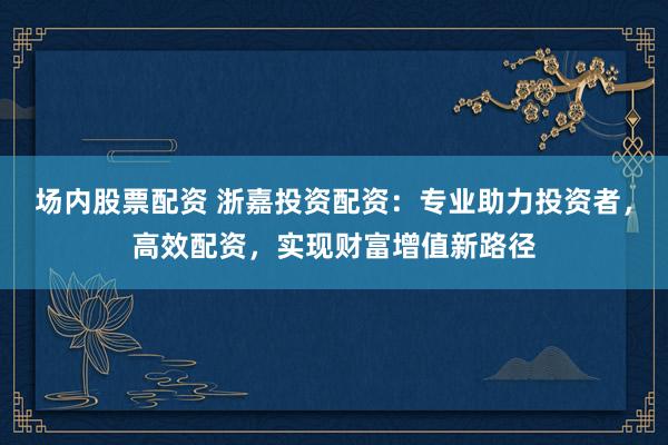 场内股票配资 浙嘉投资配资：专业助力投资者，高效配资，实现财富增值新路径
