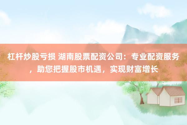 杠杆炒股亏损 湖南股票配资公司：专业配资服务，助您把握股市机遇，实现财富增长