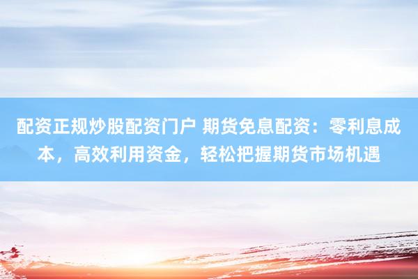 配资正规炒股配资门户 期货免息配资：零利息成本，高效利用资金，轻松把握期货市场机遇