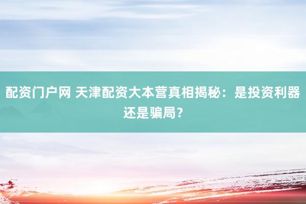 配资门户网 天津配资大本营真相揭秘：是投资利器还是骗局？
