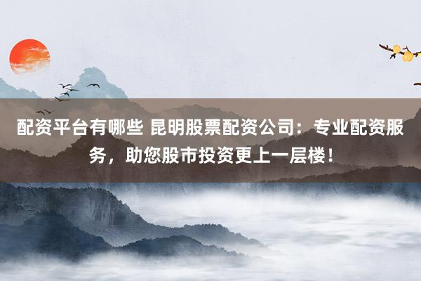 配资平台有哪些 昆明股票配资公司：专业配资服务，助您股市投资更上一层楼！