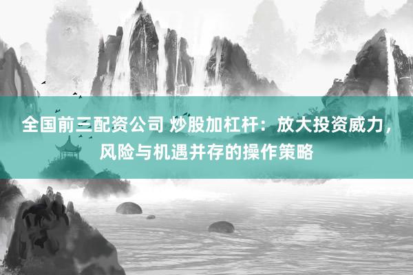 全国前三配资公司 炒股加杠杆：放大投资威力，风险与机遇并存的操作策略