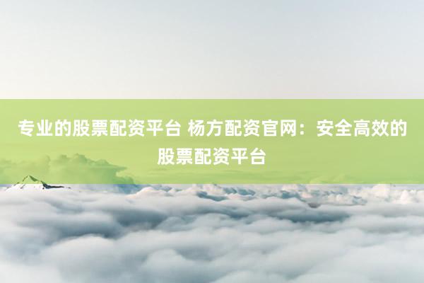 专业的股票配资平台 杨方配资官网：安全高效的股票配资平台