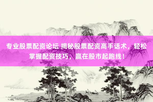 专业股票配资论坛 揭秘股票配资高手话术，轻松掌握配资技巧，赢在股市起跑线！