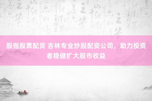 股指股票配资 吉林专业炒股配资公司，助力投资者稳健扩大股市收益