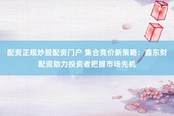 配资正规炒股配资门户 集合竞价新策略：鑫东财配资助力投资者把握市场先机