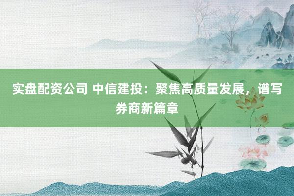 实盘配资公司 中信建投：聚焦高质量发展，谱写券商新篇章