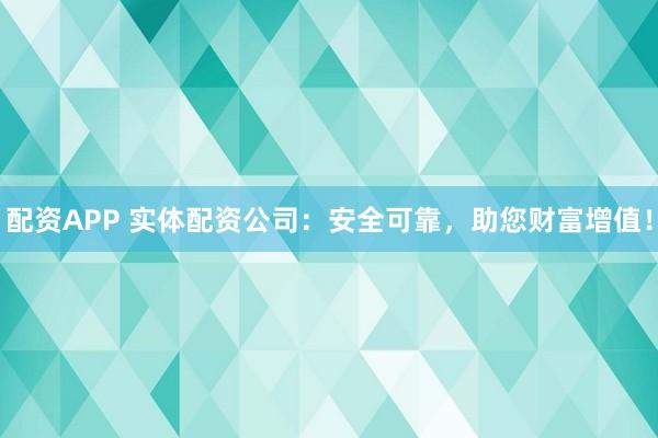 配资APP 实体配资公司：安全可靠，助您财富增值！
