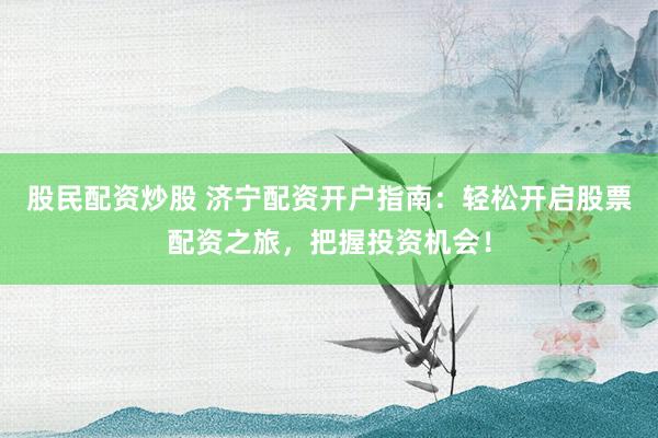股民配资炒股 济宁配资开户指南：轻松开启股票配资之旅，把握投资机会！