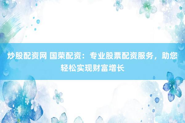 炒股配资网 国荣配资：专业股票配资服务，助您轻松实现财富增长
