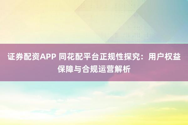 证券配资APP 同花配平台正规性探究：用户权益保障与合规运营解析