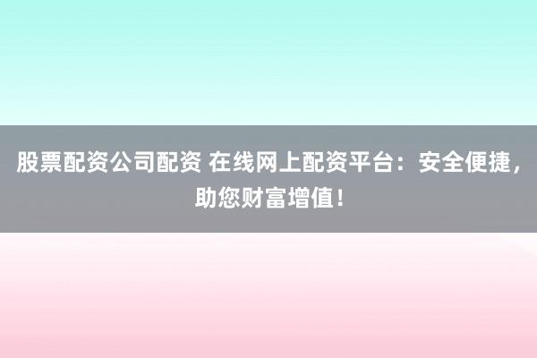 股票配资公司配资 在线网上配资平台：安全便捷，助您财富增值！