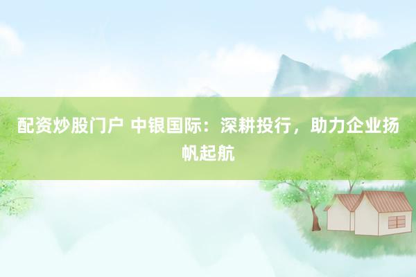 配资炒股门户 中银国际：深耕投行，助力企业扬帆起航