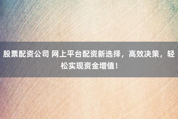 股票配资公司 网上平台配资新选择，高效决策，轻松实现资金增值！