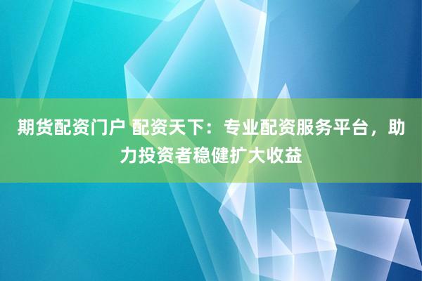 期货配资门户 配资天下：专业配资服务平台，助力投资者稳健扩大收益