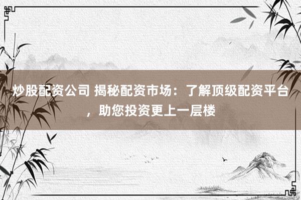 炒股配资公司 揭秘配资市场：了解顶级配资平台，助您投资更上一层楼
