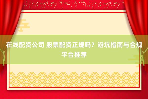 在线配资公司 股票配资正规吗？避坑指南与合规平台推荐