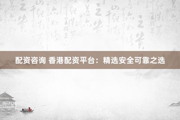 配资咨询 香港配资平台：精选安全可靠之选