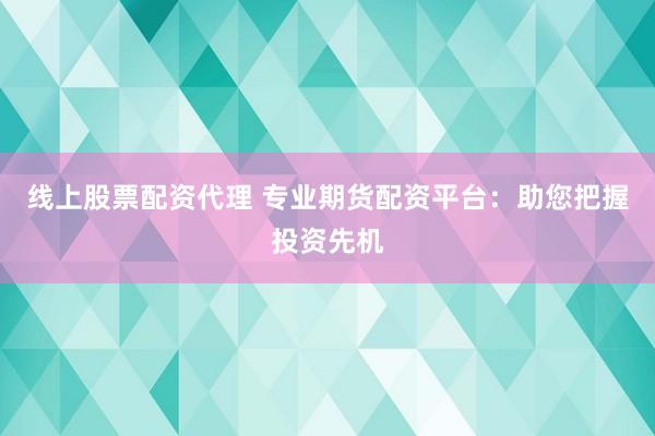 线上股票配资代理 专业期货配资平台：助您把握投资先机