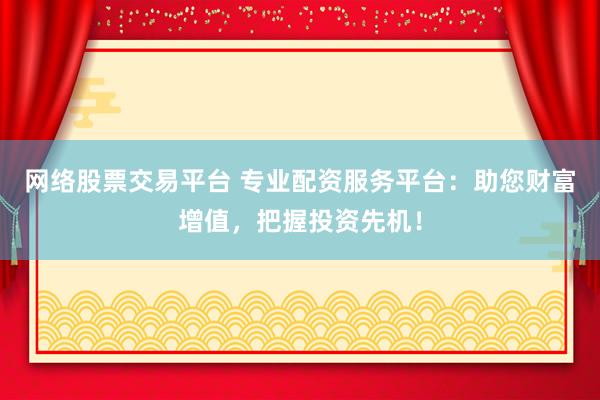 网络股票交易平台 专业配资服务平台：助您财富增值，把握投资先机！