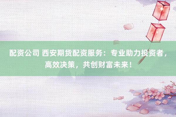 配资公司 西安期货配资服务：专业助力投资者，高效决策，共创财富未来！