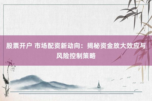 股票开户 市场配资新动向：揭秘资金放大效应与风险控制策略