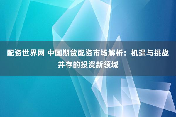 配资世界网 中国期货配资市场解析：机遇与挑战并存的投资新领域