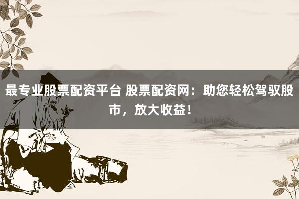 最专业股票配资平台 股票配资网：助您轻松驾驭股市，放大收益！