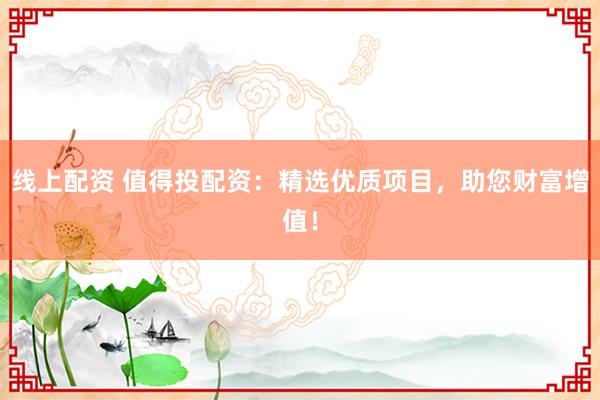 线上配资 值得投配资：精选优质项目，助您财富增值！