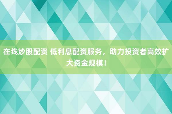 在线炒股配资 低利息配资服务，助力投资者高效扩大资金规模！