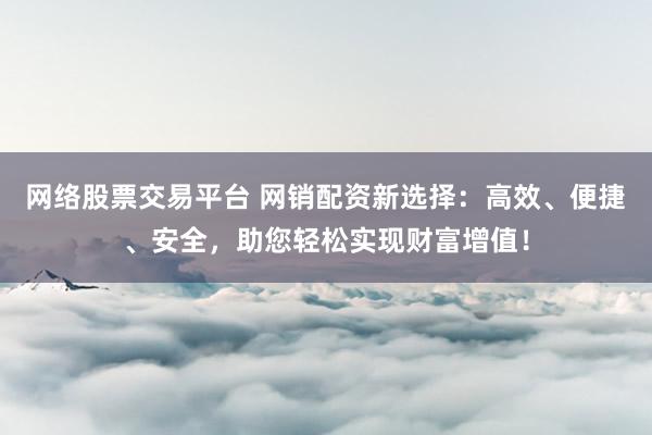 网络股票交易平台 网销配资新选择：高效、便捷、安全，助您轻松实现财富增值！