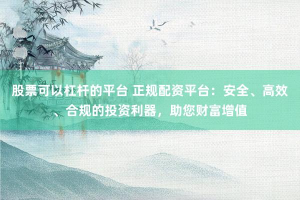 股票可以杠杆的平台 正规配资平台：安全、高效、合规的投资利器，助您财富增值