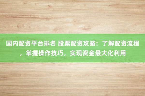 国内配资平台排名 股票配资攻略：了解配资流程，掌握操作技巧，实现资金最大化利用