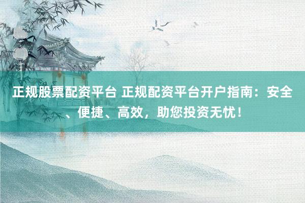 正规股票配资平台 正规配资平台开户指南：安全、便捷、高效，助您投资无忧！