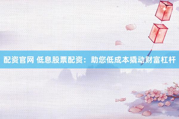 配资官网 低息股票配资：助您低成本撬动财富杠杆
