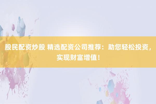 股民配资炒股 精选配资公司推荐：助您轻松投资，实现财富增值！