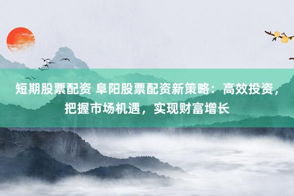 短期股票配资 阜阳股票配资新策略：高效投资，把握市场机遇，实现财富增长