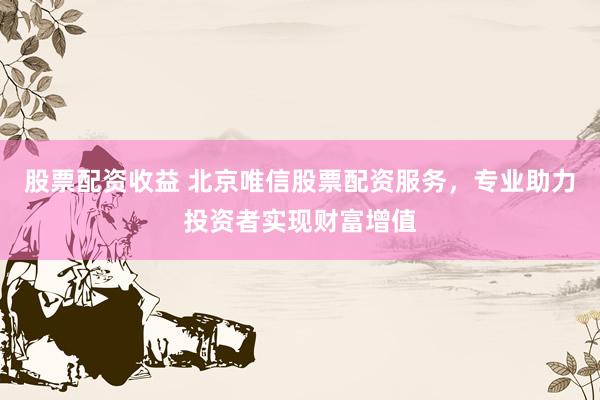 股票配资收益 北京唯信股票配资服务，专业助力投资者实现财富增值