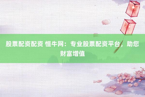 股票配资配资 恒牛网：专业股票配资平台，助您财富增值